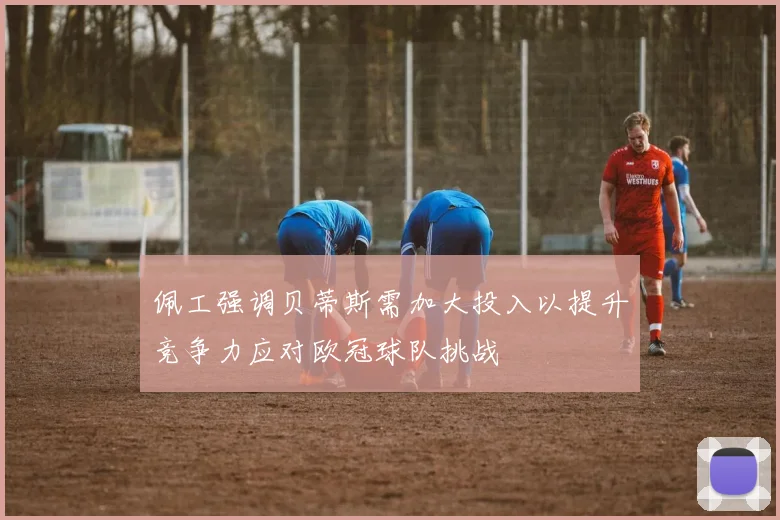 佩工强调贝蒂斯需加大投入以提升竞争力应对欧冠球队挑战