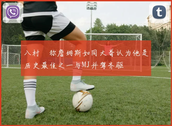 八村塁称詹姆斯如同大哥认为他是历史最佳之一与MJ并驾齐驱
