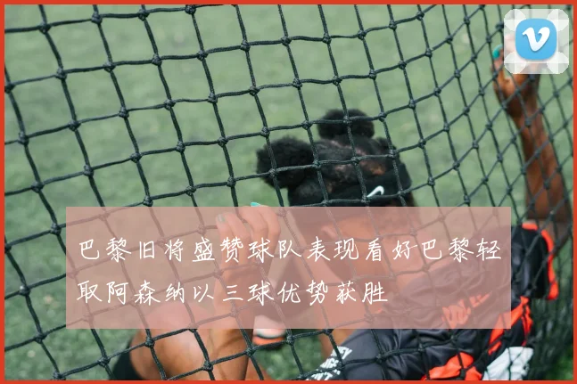 巴黎旧将盛赞球队表现看好巴黎轻取阿森纳以三球优势获胜