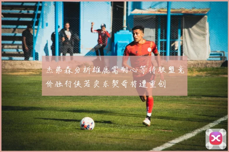 杰弗森分析雄鹿需耐心等待联盟竞价独行侠若卖东契奇将遭重创