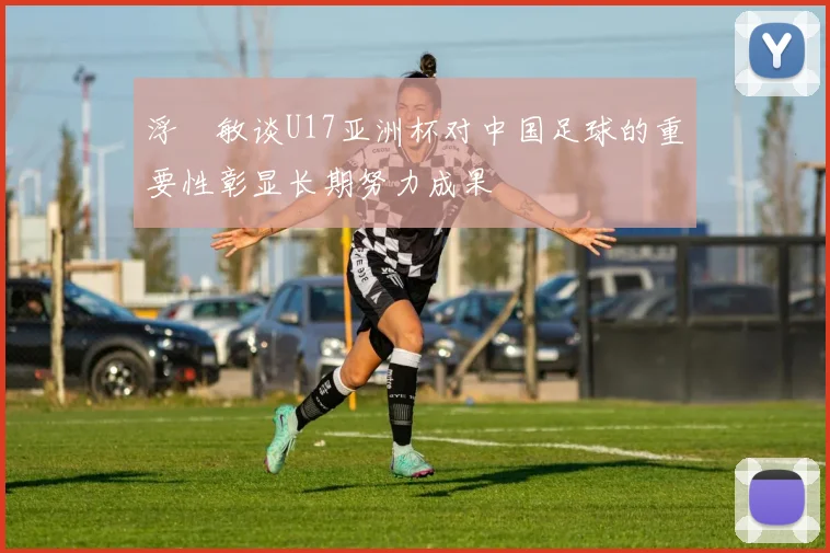 浮嶋敏谈U17亚洲杯对中国足球的重要性彰显长期努力成果