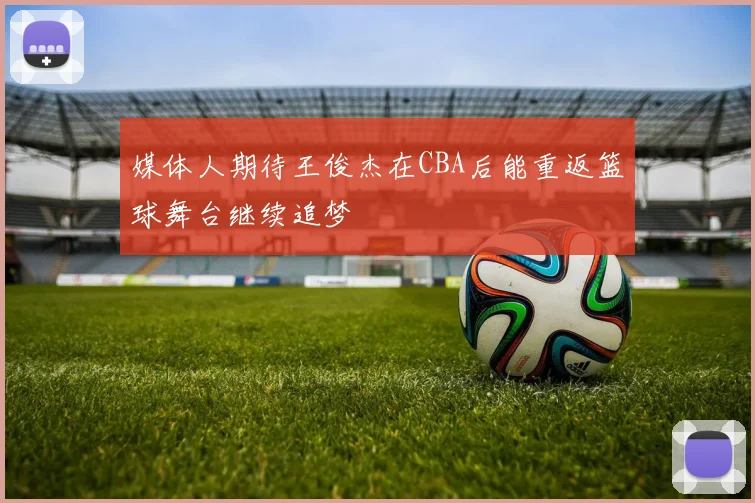 媒体人期待王俊杰在CBA后能重返篮球舞台继续追梦