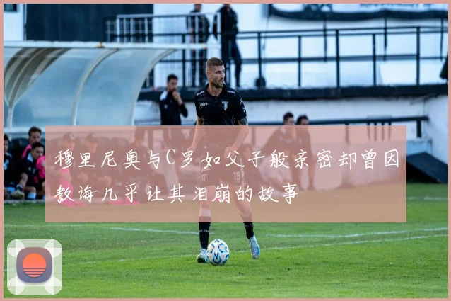 穆里尼奥与C罗如父子般亲密却曾因教诲几乎让其泪崩的故事