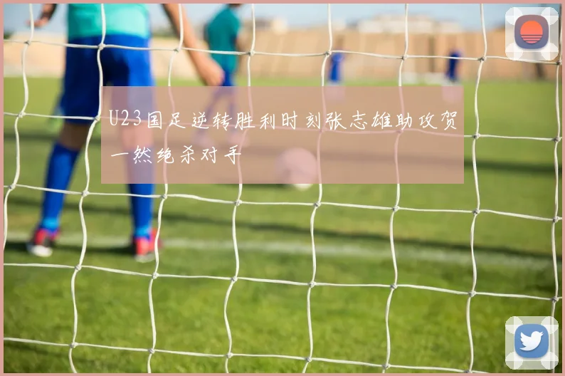 U23国足逆转胜利时刻张志雄助攻贺一然绝杀对手
