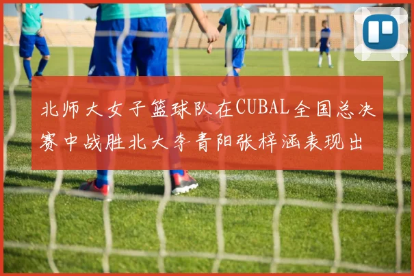 北师大女子篮球队在CUBAL全国总决赛中战胜北大李青阳张梓涵表现出色助力胜利