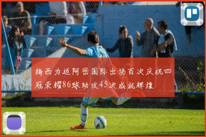 梅西为迈阿密国际出场百次庆祝四冠荣耀86球助攻45次成就辉煌