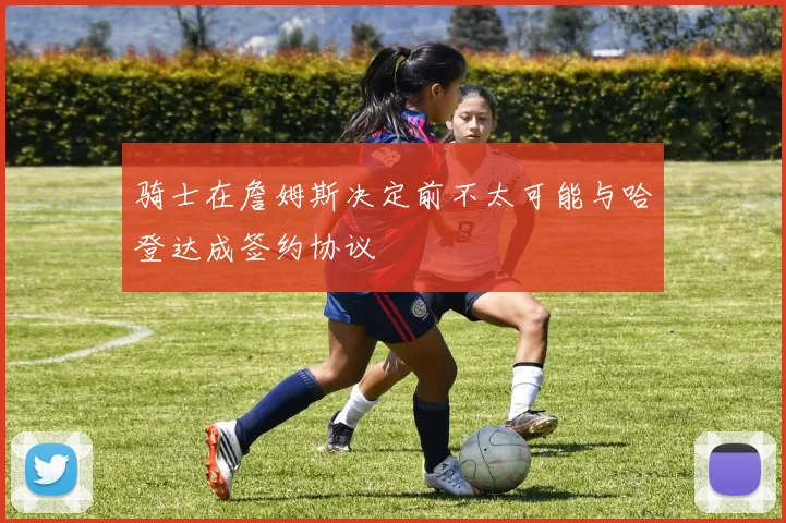 骑士在詹姆斯决定前不太可能与哈登达成签约协议