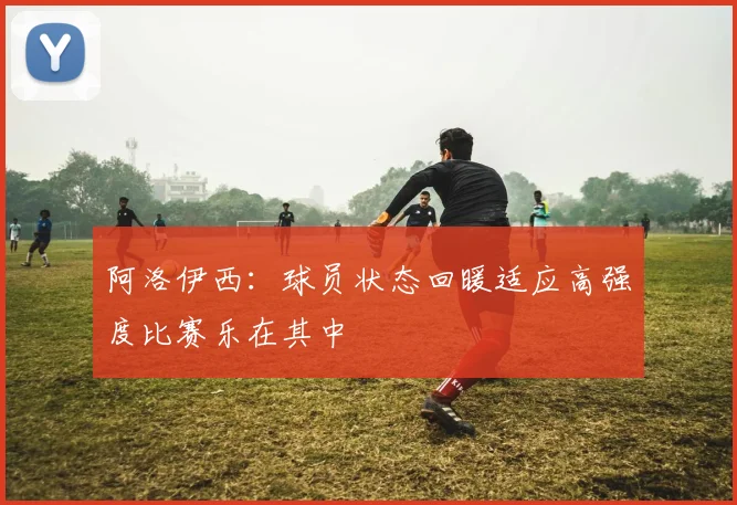 阿洛伊西：球员状态回暖适应高强度比赛乐在其中