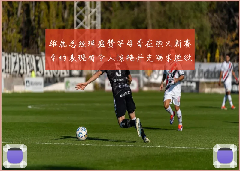 雄鹿总经理盛赞字母哥在热火新赛季的表现将令人惊艳并充满求胜欲
