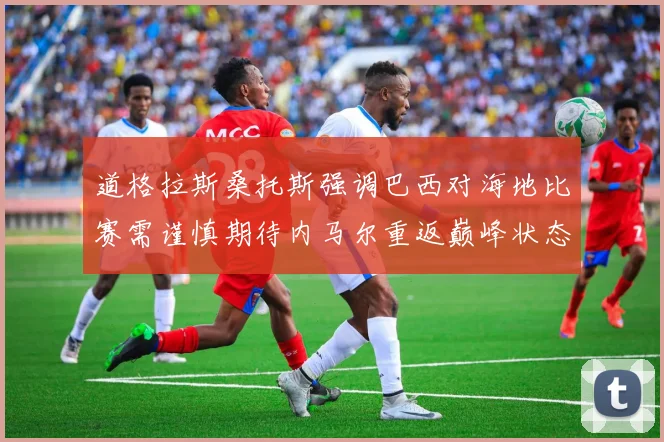 道格拉斯桑托斯强调巴西对海地比赛需谨慎期待内马尔重返巅峰状态