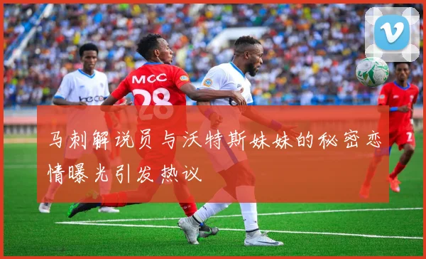 马刺解说员与沃特斯妹妹的秘密恋情曝光引发热议