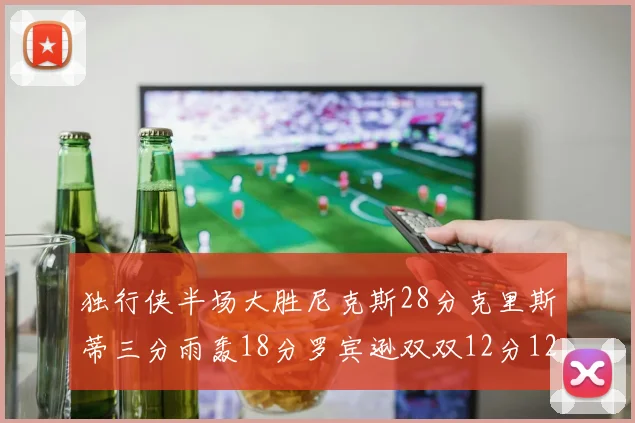 独行侠半场大胜尼克斯28分克里斯蒂三分雨轰18分罗宾逊双双12分12篮板表现出色