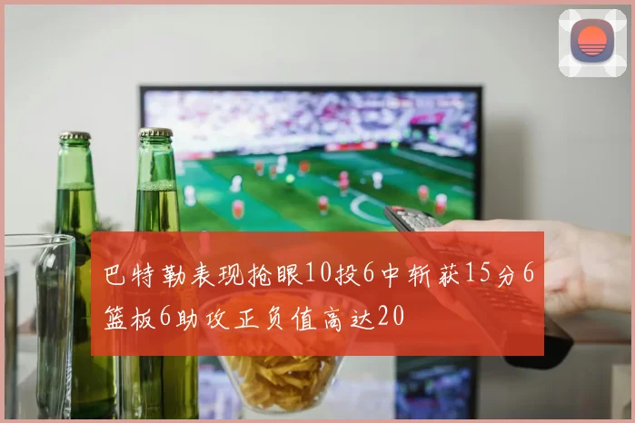 巴特勒表现抢眼10投6中斩获15分6篮板6助攻正负值高达20