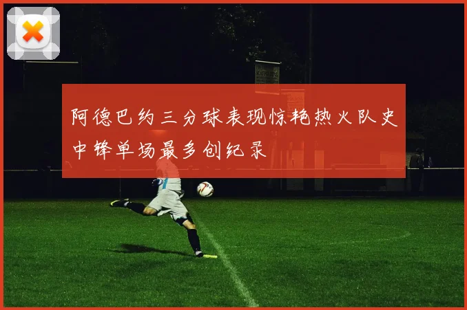 阿德巴约三分球表现惊艳热火队史中锋单场最多创纪录