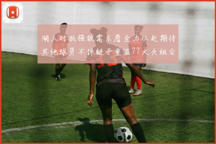 湖人对抗强敌需东詹全力以赴期待其他球员不掉链子重温77大头组合辉煌