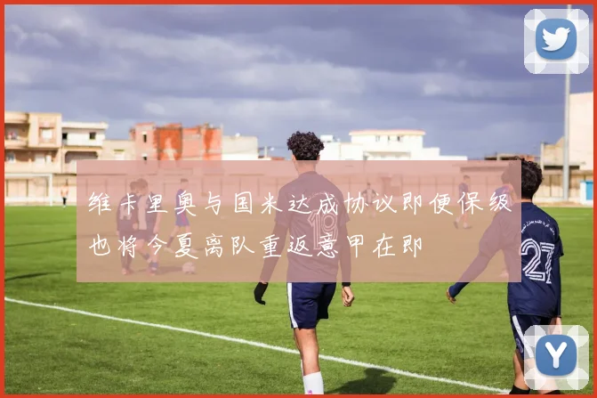 维卡里奥与国米达成协议即便保级也将今夏离队重返意甲在即