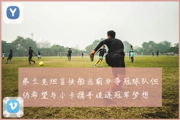 弗兰克坦言快船当前非争冠球队但仍希望与小卡携手追逐冠军梦想
