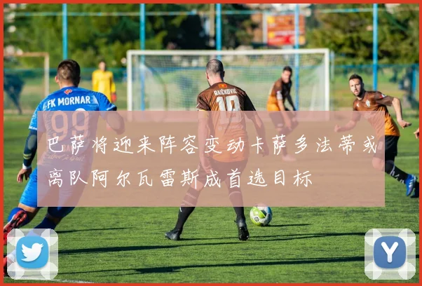 巴萨将迎来阵容变动卡萨多法蒂或离队阿尔瓦雷斯成首选目标