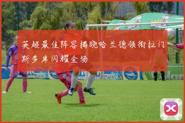 英超最佳阵容揭晓哈兰德领衔拉门斯多库闪耀全场