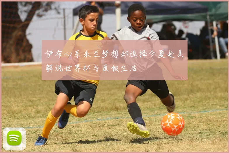 伊布心系米兰梦想却选择今夏赴美解说世界杯与度假生活