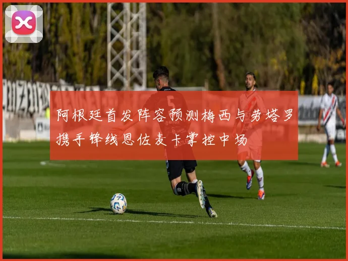 阿根廷首发阵容预测梅西与劳塔罗携手锋线恩佐麦卡掌控中场