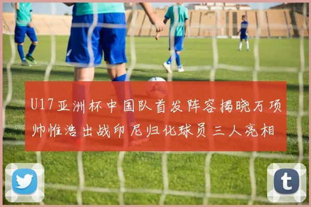 U17亚洲杯中国队首发阵容揭晓万项帅惟浩出战印尼归化球员三人亮相